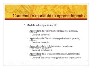 Contenuti e modalità di apprendimento Modalità di apprendimento Apprendere dall’informazione (leggere, ascoltare, vedere) Contenuti distributivi Apprendere dall’interazione (sperimentare, provare, giocare) Contenuti interattivi Apprendere dalla collaborazione (scambiare, confrontare, discutere) Contenuti collaborativi Apprendere dalla situazione (radunarsi, relazionarsi, raccontarsi) Contenuti che favoriscono apprendimento organizzativo 