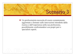 Scenario 3 Un professionista necessita di essere costantemente aggiornato e formato sulle innovazioni introdotte dalla ricerca e dall’esperienza nella sua professione, possibilmente confrontandosi con propri pari o specialisti esperti.  