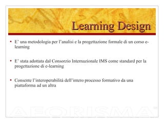 Learning Design E’ una metodologia per l’analisi e la progettazione formale di un corso e-learning E’ stata adottata dal Consorzio Internazionale IMS come standard per la progettazione di e-learning Consente l’interoperabilità dell’intero processo formativo da una piattaforma ad un altra 