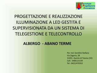 PROGETTAZIONE E REALIZZAZIONE
ILLUMINAZIONE A LED GESTITA E
SUPERVISIONATA DA UN SISTEMA DI
TELEGESTIONE E TELECONTROLLO
ALBERGO - ABANO TERME
Per. Ind. Gentilini Stefano
Via Zagaria, 2B
31055 -Quinto di Treviso (VE)
Cell.: 3486121539
Tel.: 0422/470352
 