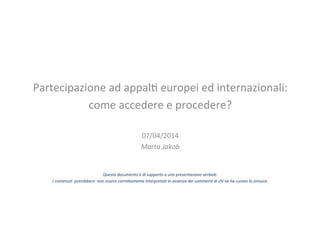 Partecipazione	
 ad	
 appal/	
 europei	
 ed	
 internazionali:	
 	
 
come	
 accedere	
 e	
 procedere?	
 
	
 
07/04/2014	
 
Marta	
 Jakob	
 
	
 
	
 
	
 
Questo	
 documento	
 è	
 di	
 supporto	
 a	
 una	
 presentazione	
 verbale.	
 	
 
I	
 contenu:	
 	
 potrebbero	
 	
 non	
 essere	
 corre;amente	
 interpreta:	
 in	
 assenza	
 dei	
 commen:	
 di	
 chi	
 ne	
 ha	
 curato	
 la	
 stesura.	
 
	
 	
 
	
 
 