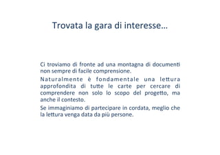 Trovata	
 la	
 gara	
 di	
 interesse…	
 
Ci	
 troviamo	
 di	
 fronte	
 ad	
 una	
 montagna	
 di	
 documen/	
 
non	
 sempre	
 di	
 facile	
 comprensione.	
 
Naturalmente	
  è	
  fondamentale	
  una	
  le?ura	
 
approfondita	
  di	
  tu?e	
  le	
  carte	
  per	
  cercare	
  di	
 
comprendere	
  non	
  solo	
  lo	
  scopo	
  del	
  proge?o,	
  ma	
 
anche	
 il	
 contesto.	
 
Se	
 immaginiamo	
 di	
 partecipare	
 in	
 cordata,	
 meglio	
 che	
 
la	
 le?ura	
 venga	
 data	
 da	
 più	
 persone.	
 
 
