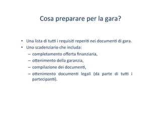 Cosa	
 preparare	
 per	
 la	
 gara?	
 
•  Una	
 lista	
 di	
 tu^	
 i	
 requisi/	
 reperi/	
 nei	
 documen/	
 di	
 gara.	
 
•  Uno	
 scadenziario	
 che	
 includa:	
 	
 
–  completamento	
 oﬀerta	
 ﬁnanziaria,	
 
–  o?enimento	
 della	
 garanzia,	
 
–  compilazione	
 dei	
 documen/,	
 
–  o?enimento	
  documen/	
  legali	
  (da	
  parte	
  di	
  tu^	
  i	
 
partecipan/).	
 
 