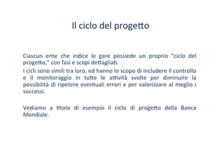 Il	
 ciclo	
 del	
 proge?o	
 
Ciascun	
  ente	
  che	
  indice	
  le	
  gare	
  possiede	
  un	
  proprio	
  “ciclo	
  del	
 
proge?o,”	
 con	
 fasi	
 e	
 scopi	
 de?aglia/.	
 	
 
I	
 cicli	
 sono	
 simili	
 tra	
 loro,	
 ed	
 hanno	
 lo	
 scopo	
 di	
 includere	
 il	
 controllo	
 
e	
  il	
  monitoraggio	
  in	
  tu?e	
  le	
  a^vità	
  svolte	
  per	
  diminuire	
  la	
 
possibilità	
 di	
 ripetere	
 eventuali	
 errori	
 e	
 per	
 valorizzare	
 al	
 meglio	
 i	
 
successi.	
 
	
 
Vediamo	
  a	
  /tolo	
  di	
  esempio	
  il	
  ciclo	
  di	
  proge?o	
  della	
  Banca	
 
Mondiale.	
 
 