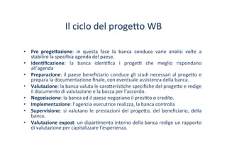 Il	
 ciclo	
 del	
 proge?o	
 WB	
 
•  Pre	
  proge#azione:	
  in	
  questa	
  fase	
  la	
  banca	
  conduce	
  varie	
  analisi	
  volte	
  a	
 
stabilire	
 la	
 speciﬁca	
 agenda	
 del	
 paese.	
 
•  Iden1ﬁcazione:	
  la	
  banca	
  iden/ﬁca	
  i	
  proge^	
  che	
  meglio	
  rispondano	
 
all’agenda	
 
•  Preparazione:	
 il	
 paese	
 beneﬁciario	
 conduce	
 gli	
 studi	
 necessari	
 al	
 proge?o	
 e	
 
prepara	
 la	
 documentazione	
 ﬁnale,	
 con	
 eventuale	
 assistenza	
 della	
 banca.	
 
•  Valutazione:	
 la	
 banca	
 valuta	
 le	
 cara?eris/che	
 speciﬁche	
 del	
 proge?o	
 e	
 redige	
 
il	
 documento	
 di	
 valutazione	
 e	
 la	
 bozza	
 per	
 l’accordo.	
 
•  Negoziazione:	
 la	
 banca	
 ed	
 il	
 paese	
 negoziano	
 il	
 pres/to	
 o	
 credito.	
 
•  Implementazione:	
 l’agenzia	
 esecutrice	
 realizza,	
 la	
 banca	
 controlla	
 
•  Supervisione:	
 si	
 valutano	
 le	
 prestazioni	
 del	
 proge?o,	
 del	
 beneﬁciario,	
 della	
 
banca.	
 
•  Valutazione	
 expost:	
 un	
 dipar/mento	
 interno	
 della	
 banca	
 redige	
 un	
 rapporto	
 
di	
 valutazione	
 per	
 capitalizzare	
 l’esperienza.	
 
 