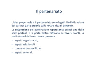 Il	
 partenariato	
 
L’idea	
 proge?uale	
 e	
 il	
 partenariato	
 sono	
 lega/:	
 l’individuazione	
 
dei	
 partner	
 parte	
 proprio	
 dalla	
 nostra	
 idea	
 di	
 proge?o.	
 
La	
  cos/tuzione	
  del	
  partenariato	
  rappresenta	
  quindi	
  una	
  delle	
 
sﬁde	
  portan/	
  e	
  si	
  porta	
  dietro	
  diﬃcoltà	
  su	
  diversi	
  fron/,	
  in	
 
par/colare	
 dobbiamo	
 tenere	
 presente:	
 
•  aspe^	
 organizza/vi,	
 
•  aspe^	
 relazionali,	
 	
 
•  competenze	
 speciﬁche,	
 
•  aspe^	
 culturali.	
 
 