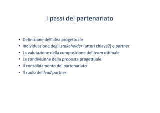 I	
 passi	
 del	
 partenariato	
 
•  Deﬁnizione	
 dell’idea	
 proge?uale	
 
•  Individuazione	
 degli	
 stakeholder	
 (a?ori	
 chiave?)	
 e	
 partner	
 
•  La	
 valutazione	
 della	
 composizione	
 del	
 team	
 o^male	
 
•  La	
 condivisione	
 della	
 proposta	
 proge?uale	
 
•  Il	
 consolidamento	
 del	
 partenariato	
 
•  Il	
 ruolo	
 del	
 lead	
 partner	
 
 