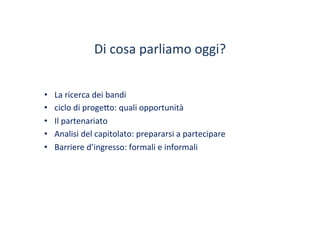 Di	
 cosa	
 parliamo	
 oggi?	
 
•  La	
 ricerca	
 dei	
 bandi	
 	
 
•  ciclo	
 di	
 proge?o:	
 quali	
 opportunità	
 
•  Il	
 partenariato	
 
•  Analisi	
 del	
 capitolato:	
 prepararsi	
 a	
 partecipare	
 
•  Barriere	
 d’ingresso:	
 formali	
 e	
 informali	
 
 