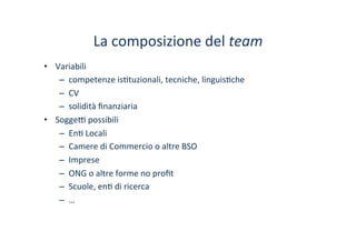 La	
 composizione	
 del	
 team	
 
•  Variabili	
 
–  competenze	
 is/tuzionali,	
 tecniche,	
 linguis/che	
 	
 
–  CV	
 
–  solidità	
 ﬁnanziaria	
 
•  Sogge^	
 possibili	
 
–  En/	
 Locali	
 
–  Camere	
 di	
 Commercio	
 o	
 altre	
 BSO	
 
–  Imprese	
 
–  ONG	
 o	
 altre	
 forme	
 no	
 proﬁt	
 
–  Scuole,	
 en/	
 di	
 ricerca	
 
–  …	
 
 