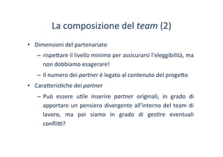 La	
 composizione	
 del	
 team	
 (2)	
 
•  Dimensioni	
 del	
 partenariato	
 
–  rispe?are	
 il	
 livello	
 minimo	
 per	
 assicurarsi	
 l’eleggibilità,	
 ma	
 
non	
 dobbiamo	
 esagerare!	
 	
 
–  Il	
 numero	
 dei	
 partner	
 è	
 legato	
 al	
 contenuto	
 del	
 proge?o	
 
•  Cara?eris/che	
 dei	
 partner	
 
–  Può	
  essere	
  u/le	
  inserire	
  partner	
  originali,	
  in	
  grado	
  di	
 
apportare	
 un	
 pensiero	
 divergente	
 all’interno	
 del	
 team	
 di	
 
lavoro,	
  ma	
  poi	
  siamo	
  in	
  grado	
  di	
  ges/re	
  eventuali	
 
conﬂi^?	
 
 