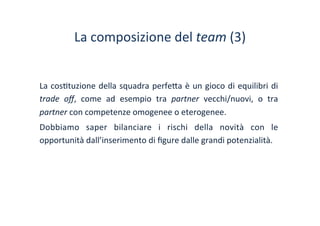 La	
 composizione	
 del	
 team	
 (3)	
 
La	
 cos/tuzione	
 della	
 squadra	
 perfe?a	
 è	
 un	
 gioco	
 di	
 equilibri	
 di	
 
trade	
  oﬀ,	
  come	
  ad	
  esempio	
  tra	
  partner	
  vecchi/nuovi,	
  o	
  tra	
 
partner	
 con	
 competenze	
 omogenee	
 o	
 eterogenee.	
 
Dobbiamo	
  saper	
  bilanciare	
  i	
  rischi	
  della	
  novità	
  con	
  le	
 
opportunità	
 dall’inserimento	
 di	
 ﬁgure	
 dalle	
 grandi	
 potenzialità.	
 	
 
 