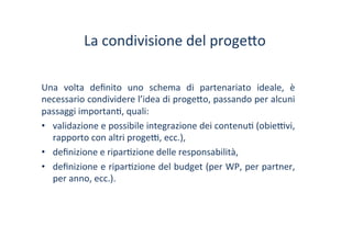 La	
 condivisione	
 del	
 proge?o	
 	
 
Una	
  volta	
  deﬁnito	
  uno	
  schema	
  di	
  partenariato	
  ideale,	
  è	
 
necessario	
 condividere	
 l’idea	
 di	
 proge?o,	
 passando	
 per	
 alcuni	
 
passaggi	
 importan/,	
 quali:	
 
•  validazione	
 e	
 possibile	
 integrazione	
 dei	
 contenu/	
 (obie^vi,	
 
rapporto	
 con	
 altri	
 proge^,	
 ecc.),	
 
•  deﬁnizione	
 e	
 ripar/zione	
 delle	
 responsabilità,	
 
•  deﬁnizione	
 e	
 ripar/zione	
 del	
 budget	
 (per	
 WP,	
 per	
 partner,	
 
per	
 anno,	
 ecc.).	
 
 