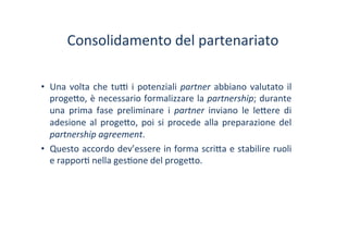 Consolidamento	
 del	
 partenariato	
 
•  Una	
 volta	
 che	
 tu^	
 i	
 potenziali	
 partner	
 abbiano	
 valutato	
 il	
 
proge?o,	
 è	
 necessario	
 formalizzare	
 la	
 partnership;	
 durante	
 
una	
  prima	
  fase	
  preliminare	
  i	
  partner	
  inviano	
  le	
  le?ere	
  di	
 
adesione	
 al	
 proge?o,	
 poi	
 si	
 procede	
 alla	
 preparazione	
 del	
 
partnership	
 agreement.	
 
•  Questo	
 accordo	
 dev’essere	
 in	
 forma	
 scri?a	
 e	
 stabilire	
 ruoli	
 
e	
 rappor/	
 nella	
 ges/one	
 del	
 proge?o.	
 
 