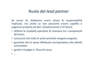 Ruolo	
 del	
 lead	
 partner	
 
Se	
  siamo	
  LP,	
  dobbiamo	
  avere	
  chiare	
  le	
  responsabilità	
 
implicate,	
  ma	
  anche	
  se	
  non	
  possiamo	
  essere	
  capoﬁla	
  e	
 
vogliamo	
 proporlo	
 ad	
 altri.	
 Sinte/camente	
 il	
 LP	
 dovrà:	
 
•  deﬁnire	
 le	
 modalità	
 opera/ve	
 di	
 relazione	
 tra	
 i	
 componen/	
 
del	
 team,	
 
•  assicurare	
 che	
 tu?e	
 le	
 azioni	
 previste	
 vengano	
 eseguite,	
 
•  garan/re	
 che	
 le	
 spese	
 eﬀe?uate	
 corrispondano	
 alle	
 a^vità	
 
concordate,	
 
•  ges/re	
 il	
 budget	
 e	
 i	
 ﬂussi	
 di	
 cassa,	
 
•  …	
 
 