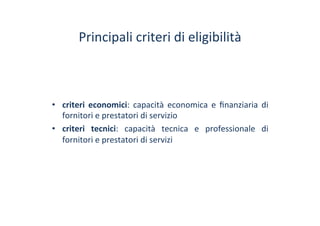 Principali	
 criteri	
 di	
 eligibilità	
 	
 
•  criteri	
  economici:	
  capacità	
  economica	
  e	
  ﬁnanziaria	
  di	
 
fornitori	
 e	
 prestatori	
 di	
 servizio	
 
•  criteri	
  tecnici:	
  capacità	
  tecnica	
  e	
  professionale	
  di	
 
fornitori	
 e	
 prestatori	
 di	
 servizi	
 
 