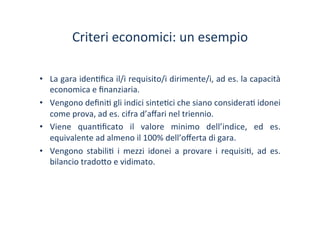 Criteri	
 economici:	
 un	
 esempio	
 
•  La	
 gara	
 iden/ﬁca	
 il/i	
 requisito/i	
 dirimente/i,	
 ad	
 es.	
 la	
 capacità	
 
economica	
 e	
 ﬁnanziaria.	
 
•  Vengono	
 deﬁni/	
 gli	
 indici	
 sinte/ci	
 che	
 siano	
 considera/	
 idonei	
 
come	
 prova,	
 ad	
 es.	
 cifra	
 d’aﬀari	
 nel	
 triennio.	
 
•  Viene	
  quan/ﬁcato	
  il	
  valore	
  minimo	
  dell’indice,	
  ed	
  es.	
 
equivalente	
 ad	
 almeno	
 il	
 100%	
 dell’oﬀerta	
 di	
 gara.	
 
•  Vengono	
  stabili/	
  i	
  mezzi	
  idonei	
  a	
  provare	
  i	
  requisi/,	
  ad	
  es.	
 
bilancio	
 trado?o	
 e	
 vidimato.	
 
 