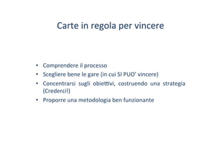Carte	
 in	
 regola	
 per	
 vincere	
 
•  Comprendere	
 il	
 processo	
 
•  Scegliere	
 bene	
 le	
 gare	
 (in	
 cui	
 SI	
 PUO’	
 vincere)	
 
•  Concentrarsi	
  sugli	
  obie^vi,	
  costruendo	
  una	
  strategia	
 
(Crederci!)	
 
•  Proporre	
 una	
 metodologia	
 ben	
 funzionante	
 	
 
 