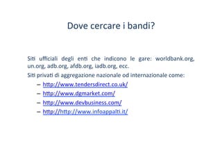 Dove	
 cercare	
 i	
 bandi?	
 
Si/	
  uﬃciali	
  degli	
  en/	
  che	
  indicono	
  le	
  gare:	
  worldbank.org,	
 
un.org,	
 adb.org,	
 afdb.org,	
 iadb.org,	
 ecc.	
 
Si/	
 priva/	
 di	
 aggregazione	
 nazionale	
 od	
 internazionale	
 come:	
 
–  h?p://www.tendersdirect.co.uk/	
 	
 
–  h?p://www.dgmarket.com/	
 
–  h?p://www.devbusiness.com/	
 
–  h?p://h?p://www.infoappal/.it/	
 
	
 
 