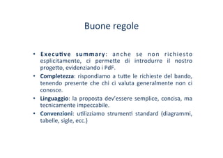 Buone	
 regole	
 
•  Execu1ve	
  summary:	
  anche	
  se	
  non	
  richiesto	
 
esplicitamente,	
  ci	
  perme?e	
  di	
  introdurre	
  il	
  nostro	
 
proge?o,	
 evidenziando	
 i	
 PdF.	
 
•  Completezza:	
 rispondiamo	
 a	
 tu?e	
 le	
 richieste	
 del	
 bando,	
 
tenendo	
  presente	
  che	
  chi	
  ci	
  valuta	
  generalmente	
  non	
  ci	
 
conosce.	
 
•  Linguaggio:	
 la	
 proposta	
 dev’essere	
 semplice,	
 concisa,	
 ma	
 
tecnicamente	
 impeccabile.	
 
•  Convenzioni:	
  u/lizziamo	
  strumen/	
  standard	
  (diagrammi,	
 
tabelle,	
 sigle,	
 ecc.)	
 
 