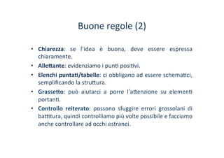 Buone	
 regole	
 (2)	
 
•  Chiarezza:	
  se	
  l’idea	
  è	
  buona,	
  deve	
  essere	
  espressa	
 
chiaramente.	
 
•  Alle#ante:	
 evidenziamo	
 i	
 pun/	
 posi/vi.	
 
•  Elenchi	
 punta1/tabelle:	
 ci	
 obbligano	
 ad	
 essere	
 schema/ci,	
 
sempliﬁcando	
 la	
 stru?ura.	
 
•  Grasse#o:	
  può	
  aiutarci	
  a	
  porre	
  l’a?enzione	
  su	
  elemen/	
 
portan/.	
 
•  Controllo	
  reiterato:	
  possono	
  sfuggire	
  errori	
  grossolani	
  di	
 
ba^tura,	
 quindi	
 controlliamo	
 più	
 volte	
 possibile	
 e	
 facciamo	
 
anche	
 controllare	
 ad	
 occhi	
 estranei.	
 
 