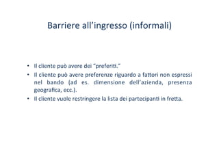 Barriere	
 all’ingresso	
 (informali)	
 
•  Il	
 cliente	
 può	
 avere	
 dei	
 “preferi/.”	
 
•  Il	
 cliente	
 può	
 avere	
 preferenze	
 riguardo	
 a	
 fa?ori	
 non	
 espressi	
 
nel	
  bando	
  (ad	
  es.	
  dimensione	
  dell’azienda,	
  presenza	
 
geograﬁca,	
 ecc.).	
 
•  Il	
 cliente	
 vuole	
 restringere	
 la	
 lista	
 dei	
 partecipan/	
 in	
 fre?a.	
 
 