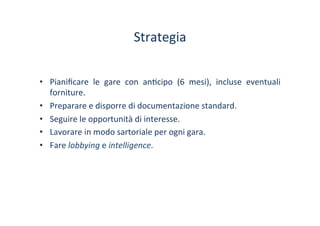 Strategia	
 
•  Pianiﬁcare	
  le	
  gare	
  con	
  an/cipo	
  (6	
  mesi),	
  incluse	
  eventuali	
 
forniture.	
 
•  Preparare	
 e	
 disporre	
 di	
 documentazione	
 standard.	
 
•  Seguire	
 le	
 opportunità	
 di	
 interesse.	
 
•  Lavorare	
 in	
 modo	
 sartoriale	
 per	
 ogni	
 gara.	
 
•  Fare	
 lobbying	
 e	
 intelligence.	
 
 