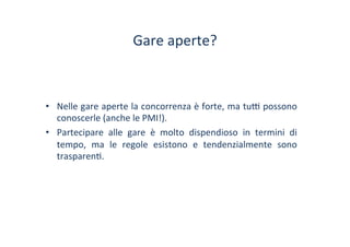 Gare	
 aperte?	
 
•  Nelle	
 gare	
 aperte	
 la	
 concorrenza	
 è	
 forte,	
 ma	
 tu^	
 possono	
 
conoscerle	
 (anche	
 le	
 PMI!).	
 
•  Partecipare	
  alle	
  gare	
  è	
  molto	
  dispendioso	
  in	
  termini	
  di	
 
tempo,	
  ma	
  le	
  regole	
  esistono	
  e	
  tendenzialmente	
  sono	
 
trasparen/.	
 
 