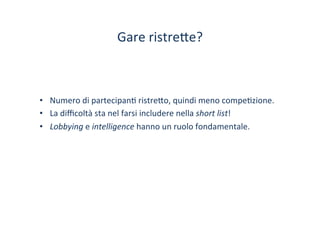 Gare	
 ristre?e?	
 
•  Numero	
 di	
 partecipan/	
 ristre?o,	
 quindi	
 meno	
 compe/zione.	
 
•  La	
 diﬃcoltà	
 sta	
 nel	
 farsi	
 includere	
 nella	
 short	
 list!	
 
•  Lobbying	
 e	
 intelligence	
 hanno	
 un	
 ruolo	
 fondamentale.	
 
 