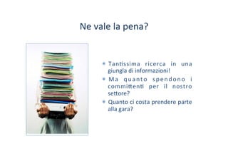 Ne	
 vale	
 la	
 pena?	
 
*  Tan/ssima	
  ricerca	
  in	
  una	
 
giungla	
 di	
 informazioni!	
 
*  Ma	
  quanto	
  spendono	
  i	
 
commi?en/	
  per	
  il	
  nostro	
 
se?ore?	
 
*  Quanto	
 ci	
 costa	
 prendere	
 parte	
 
alla	
 gara?	
 
 