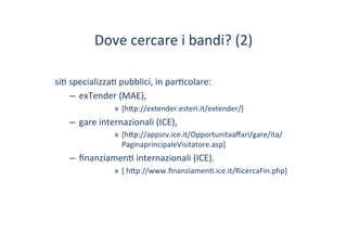 Dove	
 cercare	
 i	
 bandi?	
 (2)	
 
si/	
 specializza/	
 pubblici,	
 in	
 par/colare:	
 
–  exTender	
 (MAE),	
 
»  [h?p://extender.esteri.it/extender/]	
 
–  gare	
 internazionali	
 (ICE),	
 
»  [h?p://appsrv.ice.it/Opportunitaaﬀari/gare/ita/
PaginaprincipaleVisitatore.asp]	
 
–  ﬁnanziamen/	
 internazionali	
 (ICE).	
 
»  [	
 h?p://www.ﬁnanziamen/.ice.it/RicercaFin.php]	
 
 