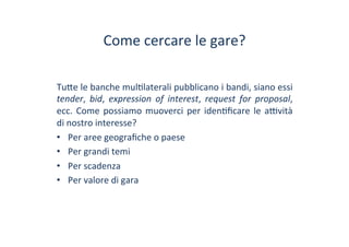 Come	
 cercare	
 le	
 gare?	
 
Tu?e	
 le	
 banche	
 mul/laterali	
 pubblicano	
 i	
 bandi,	
 siano	
 essi	
 
tender,	
  bid,	
  expression	
  of	
  interest,	
  request	
  for	
  proposal,	
 
ecc.	
 Come	
 possiamo	
 muoverci	
 per	
 iden/ﬁcare	
 le	
 a^vità	
 
di	
 nostro	
 interesse?	
 	
 
•  Per	
 aree	
 geograﬁche	
 o	
 paese	
 
•  Per	
 grandi	
 temi	
 
•  Per	
 scadenza	
 
•  Per	
 valore	
 di	
 gara	
 
 
