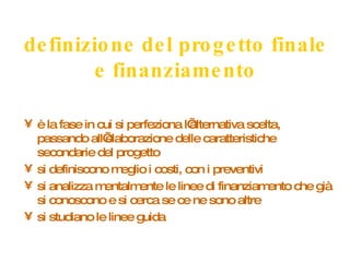 definizione del progetto finale e finanziamento è la fase in cui si perfeziona l’alternativa scelta, passando all’elaborazione delle caratteristiche secondarie del progetto si definiscono meglio i costi, con i preventivi si analizza mentalmente le linee di finanziamento che già si conoscono e si cerca se ce ne sono altre si studiano le linee guida 