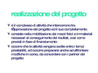 realizzazione del progetto è il complesso di attività che intercorrono tra l’approvazione del progetto ed il suo completamento consiste nella mobilitazione dei mezzi fisici e immateriali necessari al conseguimento dei risultati, così come previsti in fase di finanziamento occorre che le attività vengano svolte entro i tempi prestabiliti, ed occorre prepararsi anche ad affrontare modifiche in corso, da concordare con i partner del progetto 