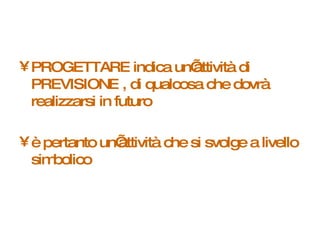 PROGETTARE indica un’attività di PREVISIONE , di qualcosa che dovrà realizzarsi in futuro è pertanto un’attività che si svolge a livello simbolico 