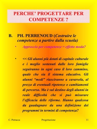 PERCHE’ PROGETTARE PER
COMPETENZE ?
B.

PH. PERRENOUD (Costruire le
competenze a partire dalla scuola)
•

Approccio per competenze = effetto moda?

•

<< Gli alunni più dotati di capitale culturale
e i meglio sostenuti dalle loro famiglie
seguiranno in ogni caso il loro cammino,
quale che sia il sistema educativo. Gli
alunni “medi” riusciranno a cavarsela, al
prezzo di eventuali ripetenze o cambiamenti
di percorso. Ma è sul destino degli alunni in
reale difficoltà che si può misurare
l’efficacia delle riforme. Hanno qualcosa
da guadagnare da una definizione dei
programmi in termini di competenza?

C. Petracca

Progettazione

11

 