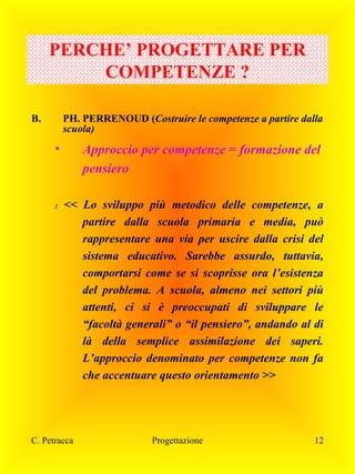 PERCHE’ PROGETTARE PER
COMPETENZE ?
B.

PH. PERRENOUD (Costruire le competenze a partire dalla
scuola)

•

:

Approccio per competenze = formazione del
pensiero
<< Lo sviluppo più metodico delle competenze, a
partire dalla scuola primaria e media, può
rappresentare una via per uscire dalla crisi del
sistema educativo. Sarebbe assurdo, tuttavia,
comportarsi come se si scoprisse ora l’esistenza
del problema. A scuola, almeno nei settori più
attenti, ci si è preoccupati di sviluppare le
“facoltà generali” o “il pensiero”, andando al di
là della semplice assimilazione dei saperi.
L’approccio denominato per competenze non fa
che accentuare questo orientamento >>

C. Petracca

Progettazione

12

 