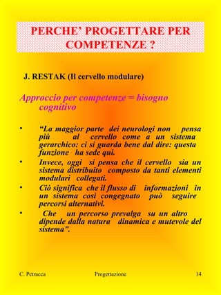 PERCHE’ PROGETTARE PER
COMPETENZE ?
J. RESTAK (Il cervello modulare)

Approccio per competenze = bisogno
cognitivo
•

•
•
•

“La maggior parte dei neurologi non pensa
più
al cervello come a un sistema
gerarchico: ci si guarda bene dal dire: questa
funzione ha sede qui.
Invece, oggi si pensa che il cervello sia un
sistema distribuito composto da tanti elementi
modulari collegati.
Ciò significa che il flusso di informazioni in
un sistema così congegnato può seguire
percorsi alternativi.
Che un percorso prevalga su un altro
dipende dalla natura dinamica e mutevole del
sistema”.

C. Petracca

Progettazione

14

 
