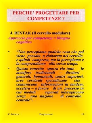 PERCHE’ PROGETTARE PER
COMPETENZE ?
J. RESTAK (Il cervello modulare)
Approccio per competenze = bisogno
cognitivo
•

•

“Non percepiamo qualche cosa che poi
viene pensata o elaborata nel cervello
e quindi compresa, ma la percepiamo e
la comprendiamo allo stesso tempo.
Questo concetto spazza via tutte
le
metafore tradizionali – direttori
generali, homunculi, centri superiori,
aree cerebrali specializzate
che
comunicano informazioni in tandem,
eccetera – a favore di un processo in
cui moduli
separati interagiscono
senza una stazione
di controllo
centrale”.

C. Petracca

Progettazione

15

 