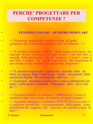 PERCHE’ PROGETTARE PER
COMPETENZE ?
•

PENSIERO LINEARE – PENSIERO MODULARE

•

<< Il pensiero sequenziale è quello in forza del quale
giungiamo alle conoscenze concessi a tutti, socializzate…>>

•

<< Il pensiero modulare è quello delle mappe concettuali, che
ciascuno di noi costruisce in modo diverso l’uno dall’altro, a
seconda delle associazioni che gli “vengono in mente”, come si
suol dire, o meglio di quelle associazioni che denunciano il
suo vissuto, le sue conoscenze e preferenze pregresse>>

•

<< Il pensiero sequenziale è quello che procede come un
treno, un vagone dopo l’altro, lungo i binari precostituiti delle
operazioni logiche che accomunano tutti noi ….>>
<< Il pensiero modulare è quello che si muove liberamente nel
piano e nello spazio e richiama l’immagine della nave e del
jet >>

•

•
•

<< Il pensiero lineare ci richiama il LIBRO in cui il testo si
struttura in una successione di capitoli, paragrafi e pagine>>
<< Il pensiero modulare ci richiama l’IPERTESTO in cui non vi
è sequenza prestabilita e la numerazione delle pagine viene
determinata dal soggetto e dal percorso che ognuno sceglie di
fare>>
C. Petracca

Progettazione

17

 