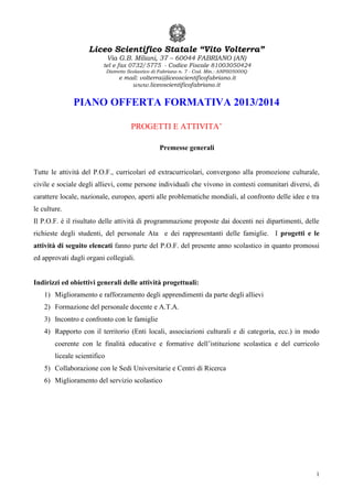 Liceo Scientifico Statale “Vito Volterra”
Via G.B. Miliani, 37 – 60044 FABRIANO (AN)

tel e fax 0732/5775 - Codice Fiscale 81003050424
Distretto Scolastico di Fabriano n. 7 - Cod. Min.: ANPS05000Q

e mail: volterra@liceoscientificofabriano.it
www.liceoscientificofabriano.it

PIANO OFFERTA FORMATIVA 2013/2014
PROGETTI E ATTIVITA’
Premesse generali

Tutte le attività del P.O.F., curricolari ed extracurricolari, convergono alla promozione culturale,
civile e sociale degli allievi, come persone individuali che vivono in contesti comunitari diversi, di
carattere locale, nazionale, europeo, aperti alle problematiche mondiali, al confronto delle idee e tra
le culture.
Il P.O.F. è il risultato delle attività di programmazione proposte dai docenti nei dipartimenti, delle
richieste degli studenti, del personale Ata e dei rappresentanti delle famiglie. I progetti e le
attività di seguito elencati fanno parte del P.O.F. del presente anno scolastico in quanto promossi
ed approvati dagli organi collegiali.

Indirizzi ed obiettivi generali delle attività progettuali:
1) Miglioramento e rafforzamento degli apprendimenti da parte degli allievi
2) Formazione del personale docente e A.T.A.
3) Incontro e confronto con le famiglie
4) Rapporto con il territorio (Enti locali, associazioni culturali e di categoria, ecc.) in modo
coerente con le finalità educative e formative dell’istituzione scolastica e del curricolo
liceale scientifico
5) Collaborazione con le Sedi Universitarie e Centri di Ricerca
6) Miglioramento del servizio scolastico

1

 
