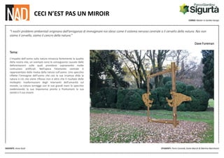 CORSO: Master in Garden Design
DOCENTE: Anna Sicoli STUDENTI: Florìn Coronidi, Giulia Marchi & Martina Marchesini
CECI N’EST PAS UN MIROIR
“I nostri problemi ambientali originano dall’arroganza di immaginare noi stessi come il sistema nervoso centrale o il cervello della natura. Noi non
siamo il cervello, siamo il cancro della natura.”
Dave Foreman
Tema:
L’impatto dell’uomo sulla natura minaccia fortemente la qualità
della nostra vita, un esempio sono le conseguenze causate dalle
deforestazioni sulle quali prendono sopravvento molte
costruzioni artificiali. Nell’opera l’elemento centrale è
rappresentato dalla rivalsa della natura sull’uomo. Uno specchio
riflette l’immagine dell’uomo che con la sua irruenza sfida la
natura e ciò che viene riflesso non è altro che il risultato delle
molteplici trasformazioni degli interventi dell’umanità sul
mondo. La natura sorregge con le sue grandi mani lo specchio
evidenziando la sua imponenza pronta a frantumare la sua
vanità e il suo essere.
 