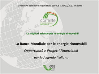 Sintesi del seminario organizzato dall’ICE il 22/03/2011 in Roma 




         Le migliori aziende per le energie rinnovabili



La Banca Mondiale per le energie rinnovabili
      Opportunità e Progetti Finanziabili 
                per le Aziende Italiane
 