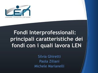 Fondi
Interprofessionali: principali
caratteristiche dei fondi con i
quali lavora LEN
Silvia Ghiretti
Paola Ziliani
Michele Marianelli

 
