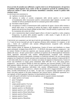 di un servizio di custodia non sufficiente a coprire tutte le ore di funzionamento e di apertura
al pubblico degli impianti stessi, anche al fine di scongiurare pericoli di vandalizzazione e
conservare intatto il valore del patrimonio immobiliare comunale, nonché la pulizia delle
strutture stesse.
Le attività previste consistono in:
α) vigilanza e custodia dei cespiti;
β) vigilanza in ordine al corretto svolgimento delle attività sportive ed al regolare
avvicendamento delle Associazioni sportive concessionarie degli impianti, secondo i vari
calendari di utilizzo predisposti dai Servizi comunali gestori delle strutture;
χ) tracciatura campi di gioco;
δ) sorveglianza in ordine al mantenimento delle condizioni di igiene e decoro delle strutture e
pulizia delle stesse, ivi compresa la pulizia dei bagni e degli spogliatoi (ove necessario,
qualora tali attività non fossero affidate ad altre Ditte o Società esterne), la pulizia dei viali e
lo svuotamento dei cestini dei rifiuti;
ε) cura e manutenzione degli eventuali tappeti erbosi e di tutte le superfici a verde, compresa
l'irrigazione, la pulizia delle predette superfici e delle aiuole, il taglio di erba ed il
diserbamento, nelle aree dove necessita.
L'attività dei soci cooperatori, per tale tipo di attività sarà distribuita su cinque giorni settimanali, in
2 o 3 turni di lavoro (secondo gli orari di apertura all'utenza delle strutture), ivi compresi, se del
caso, i festivi ed i prefestivi (che saranno obbligatoriamente recuperati nella settimana
immediatamente successiva).
Nelle strutture dotate di impianto di illuminazione, l'orario di lavoro sarà distribuito su cinque
giorni settimanali, in doppio turno (8,00/15,12 – 13,30/20,42, oltre pausa pranzo), comprensivi – per
un numero limitato di unità non superiore, per ciascuna giornata, al 50% circa degli operatori
addette alle stesse - di tutti i giorni festivi e prefestivi di apertura che la Municipalità di riferimento
riterrà opportuno individuare (che saranno obbligatoriamente recuperati nella settimana
immediatamente successiva, garantendo, comunque, in condizioni ordinarie, che, per ciascun giorno
compreso tra il lunedì ed il venerdì, non può essere assente per licenze, permessi o riposo più del 25
% del totale della forza lavoro); per le strutture non dotate di impianto di illuminazione, l'orario di
lavoro sarà distribuito su cinque giorni settimanali, dalle 8,00 alle 15,12, oltre pausa pranzo,
comprensivi – per un numero limitato di unità non superiore, per ciascuna giornata, al 50% circa
degli operatori addette alle stesse - di tutti i giorni festivi e prefestivi di apertura che la Municipalità
di riferimento riterrà opportuno individuare (che saranno obbligatoriamente recuperati nella
settimana immediatamente successiva) e, soltanto nel periodo estivo maggio/settembre, in doppio
turno, secondo l'articolazione di cui sopra. In ogni caso, la presenza degli operatori nei giorni
festivi non potrà superare le 60 unità complessive per ciascun festivo, distribuite equamente tra i
vari impianti, al fine di garantire l'apertura e la funzionalità di tutte le strutture.
Le sedi nelle quali è attivabile il servizio da espletare sono le seguenti strutture municipali:
• campo sportivo via Cosenz II Municipalità
• parco Ventaglieri
• parco Viviani
• campo grande sportivo Via Lieti III Municipalità
• n. 2 campetti sportivi via Lieti
• impianto sportivo via Monfalcone IV Municipalità
• impianto sportivo via F. dell’Erba V Municipalità
• impianto sportivo Rione Santa Rosa VI Municipalità
• impianto sportivo Prota Giurleo
• impianto sportivo Fusaro
• impianto sportivo Mastellone
 