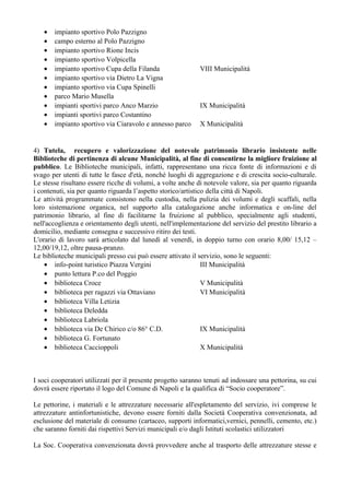 • impianto sportivo Polo Pazzigno
• campo esterno al Polo Pazzigno
• impianto sportivo Rione Incis
• impianto sportivo Volpicella
• impianto sportivo Cupa della Filanda VIII Municipalità
• impianto sportivo via Dietro La Vigna
• impianto sportivo via Cupa Spinelli
• parco Mario Musella
• impianti sportivi parco Anco Marzio IX Municipalità
• impianti sportivi parco Costantino
• impianto sportivo via Ciaravolo e annesso parco X Municipalità
4) Tutela, recupero e valorizzazione del notevole patrimonio librario insistente nelle
Biblioteche di pertinenza di alcune Municipalità, al fine di consentirne la migliore fruizione al
pubblico. Le Biblioteche municipali, infatti, rappresentano una ricca fonte di informazioni e di
svago per utenti di tutte le fasce d'età, nonché luoghi di aggregazione e di crescita socio-culturale.
Le stesse risultano essere ricche di volumi, a volte anche di notevole valore, sia per quanto riguarda
i contenuti, sia per quanto riguarda l’aspetto storico/artistico della città di Napoli.
Le attività programmate consistono nella custodia, nella pulizia dei volumi e degli scaffali, nella
loro sistemazione organica, nel supporto alla catalogazione anche informatica e on-line del
patrimonio librario, al fine di facilitarne la fruizione al pubblico, specialmente agli studenti,
nell'accoglienza e orientamento degli utenti, nell'implementazione del servizio del prestito librario a
domicilio, mediante consegna e successivo ritiro dei testi.
L'orario di lavoro sarà articolato dal lunedì al venerdì, in doppio turno con orario 8,00/ 15,12 –
12,00/19,12, oltre pausa-pranzo.
Le biblioteche municipali presso cui può essere attivato il servizio, sono le seguenti:
• info-point turistico Piazza Vergini III Municipalità
• punto lettura P.co del Poggio
• biblioteca Croce V Municipalità
• biblioteca per ragazzi via Ottaviano VI Municipalità
• biblioteca Villa Letizia
• biblioteca Deledda
• biblioteca Labriola
• biblioteca via De Chirico c/o 86° C.D. IX Municipalità
• biblioteca G. Fortunato
• biblioteca Caccioppoli X Municipalità
I soci cooperatori utilizzati per il presente progetto saranno tenuti ad indossare una pettorina, su cui
dovrà essere riportato il logo del Comune di Napoli e la qualifica di “Socio cooperatore”.
Le pettorine, i materiali e le attrezzature necessarie all'espletamento del servizio, ivi comprese le
attrezzature antinfortunistiche, devono essere forniti dalla Società Cooperativa convenzionata, ad
esclusione del materiale di consumo (cartaceo, supporti informatici,vernici, pennelli, cemento, etc.)
che saranno forniti dai rispettivi Servizi municipali e/o dagli Istituti scolastici utilizzatori
La Soc. Cooperativa convenzionata dovrà provvedere anche al trasporto delle attrezzature stesse e
 