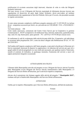 certificazioni di avvenuta esecuzione degli interventi, rilasciate di volta in volta dai Dirigenti
Scolastici interessati.
Nel caso, invece, in cui il Dirigente del Servizio municipale di riferimento dovesse ricevere una
segnalazione di disservizio da parte degli Istituti Scolastici, dovrà provvedere ad inoltrare
immediatamente tale segnalazione al Servizio Politiche Attive per il Lavoro, che procederà secondo
la vigente convenzione.
Il costo annuo presunto complessivo dell'intero progetto ammonta ad € 11.247.834,58 iva inclusa
di cui competenze accessorie per festivi, etc. preventivate in € 205.488,00 + IVA e 9.014.048,54 +
IVA
Tot Unità richieste: 190
Costo medio anno/socio, comunicato dal Centro Unico Servizi per la Cooperativa in gestione
Commissariale L. 452/87 (comprensivo di retribuzione base, festività, tredicesima, quattordicesima,
inps, inail, tfr, irap, buono pasto, spese generali – 5% - ed IVA): € 59.767,06 per ciascun socio.
Si confermano le sedi di svolgimento delle attività da parte della Soc. Cooperativa, già individuate
in occasione della progettazione 2011, come da elenco allegato alla Deliberazione di G.C. N° 335
del 22/03/2011.
Nell’ambito dell’importo complessivo dell’intero progetto, si prevede la facoltà per le Direzioni ed i
Servizi municipali interessati di disporre la soppressione o la riduzione del servizio per quei siti o
quegli ambiti di attività progettuali ove non risulti più necessario, per qualsiasi motivo l'intervento,
nonché al contrario di richiedere, in qualunque momento, l'estensione del servizio a nuovi siti
oppure prestazioni integrative occasionali.
ATTESTAZIONE DI UTILITA'
I Direttori delle Municipalità coinvolte nel progetto ovvero i Dirigenti dei Servizi Attività Tecniche
delle Municipalità ovvero Dirigenti dei Servizi Attività Amministrative delle Municipalità e il
Dirigente del Servizio Diritto all'Istruzione, per le attività di rispettiva competenza,
rilevato che le prestazioni che formano oggetto delle attività del progetto “ Municipalità 2015”,
risultano utili per le finalità delle Municipalità e del Servizio Diritto all'Istruzione,
ATTESTANO
l'utilità, per le rispettive Municipalità e per il Servizio Diritto all'Istruzione, dell'attività medesima.
Firmato
…..............................
 
