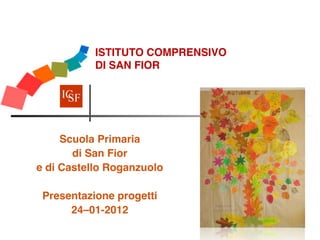 ISTITUTO COMPRENSIVO  
           DI  SAN FIOR




     Scuola Primaria 
       di San Fior
e di Castello Roganzuolo
            
 Presentazione progetti
      24–01-2012
 