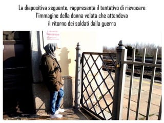 La diapositiva seguente, rappresenta il tentativo di rievocare
l'immagine della donna velata che attendeva
il ritorno dei soldati dalla guerra