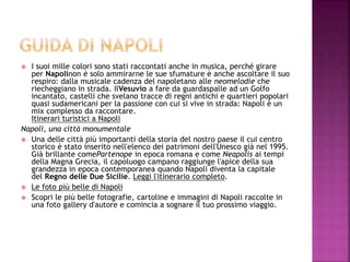  I suoi mille colori sono stati raccontati anche in musica, perché girare
per Napolinon è solo ammirarne le sue sfumature è anche ascoltare il suo
respiro: dalla musicale cadenza del napoletano alle neomelodie che
riecheggiano in strada. IlVesuvio a fare da guardaspalle ad un Golfo
incantato, castelli che svelano tracce di regni antichi e quartieri popolari
quasi sudamericani per la passione con cui si vive in strada: Napoli è un
mix complesso da raccontare.
Itinerari turistici a Napoli
Napoli, una città monumentale
 Una delle città più importanti della storia del nostro paese il cui centro
storico è stato inserito nell'elenco dei patrimoni dell'Unesco già nel 1995.
Già brillante comePartenope in epoca romana e come Neapolis ai tempi
della Magna Grecia, il capoluogo campano raggiunge l'apice della sua
grandezza in epoca contemporanea quando Napoli diventa la capitale
del Regno delle Due Sicilie. Leggi l'itinerario completo.
 Le foto più belle di Napoli
 Scopri le più belle fotografie, cartoline e immagini di Napoli raccolte in
una foto gallery d'autore e comincia a sognare il tuo prossimo viaggio.
 