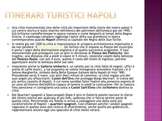  Una città monumentale.Una delle città più importanti della storia del nostro paese il
cui centro storico è stato inserito nell'elenco dei patrimoni dell'Unesco già nel 1995.
Già brillante comePartenope in epoca romana e come Neapolis ai tempi della Magna
Grecia, il capoluogo campano raggiunge l'apice della sua grandezza in epoca
contemporanea quando Napoli diventa la capitale del Regno delle Due Sicilie.
 In realtà già nel 1200 la città si impreziosisce di un'opera architettonica importante e
da non perdere: il Maschio Angioino. Un fortino che si impone su Piazza del municipio
e porta i segni della dominazione angioina e di quella successiva aragonese. Il tour
monumentale può proseguire con un giro in direzione di Piazza del Plebiscito. Nel
tragitto, una distanza che a piedi si copre in 5 minuti, resterete colpiti dalla bellezza
del Palazzo Reale, con soli 4 euro, questo il costo del ticket di ingresso, potrete
apprezzare anche la bellezza delle sue sale.
 Imponente anche la Galleria Umberto I, un salotto per la città fatto di negozi, uffici e
anche di caffé storici, a tal proposito se volete immaginare atmosfere francesi c'è il
Salone Margherita, simbolo della Belle Epoque italiana della Napoli di inizi ‘900.
Procedendo verso il mare, con altri dieci minuti di cammino, la città regala uno dei
suoi angoli più affascinanti: Castel dell'Ovo che protegge Borgo Marinari. Si tratta del
più antico castello di Napoli, il cui nome sarebbe fatto risalire alla presenza segreta di
un uovo all'interno dell'edificio capace di tenere in piedi la costruzione. Per la classica
foto panorama vi consigliamo una sosta a Castel Sant'Elmo che dalVomero domina la
città.
 Dai Quartieri spagnoli a Spaccanapoli.Dopo il giro in Galleria potete lasciare lo sfarzo
del centro storico per qualcosa di più folk, qualcosa che vi faccia sentire parte di
questa città. Percorrendo via Toledo si arriva a costeggiare una delle zone più
caratteristiche di Napoli: i quartieri spagnoli. Così chiamati perché i soldati spagnoli
vagavano in questa zona alla ricerca di divertimento, anche quello più godereccio,
rappresentano ancora oggi uno spaccato di città molto verace.
 